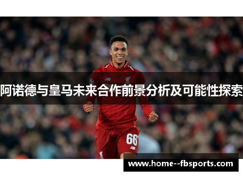 阿诺德与皇马未来合作前景分析及可能性探索 阿诺德与皇马未来合作前景分析及可能性探索