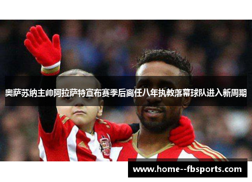 奥萨苏纳主帅阿拉萨特宣布赛季后离任八年执教落幕球队进入新周期 奥萨苏纳主帅阿拉萨特宣布赛季后离任八年执教落幕球队进入新周期