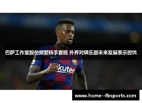 巴萨工作室股份频繁转手套现 外界对俱乐部未来发展表示担忧 巴萨工作室股份频繁转手套现 外界对俱乐部未来发展表示担忧